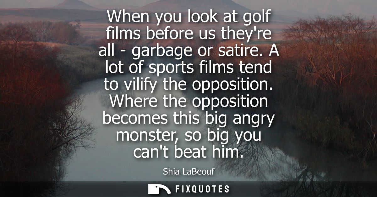 When you look at golf films before us theyre all - garbage or satire. A lot of sports films tend to vilify the oppositio