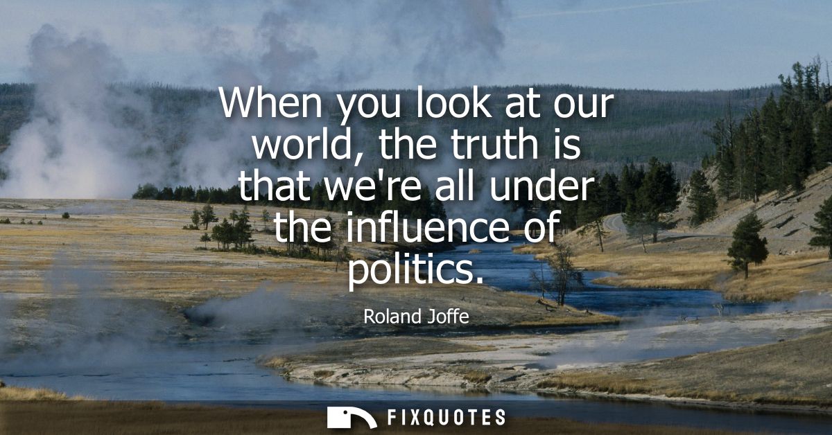 When you look at our world, the truth is that were all under the influence of politics
