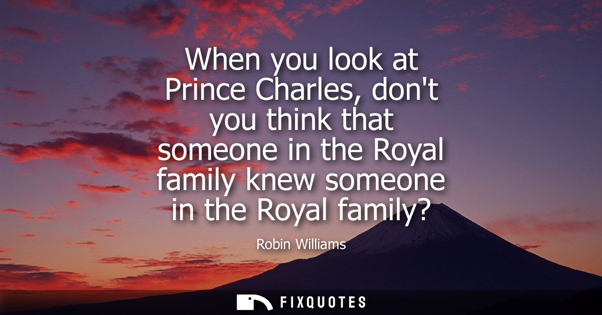 When you look at Prince Charles, dont you think that someone in the Royal family knew someone in the Royal family? - Rob