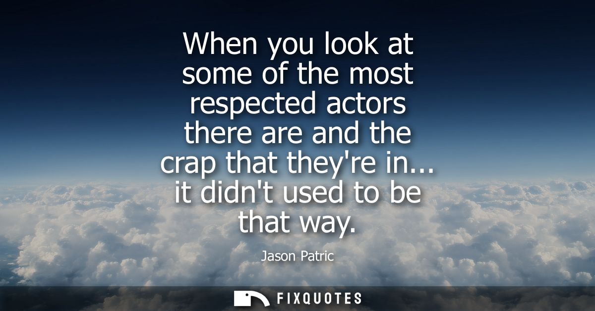 When you look at some of the most respected actors there are and the crap that theyre in... it didnt used to be that way