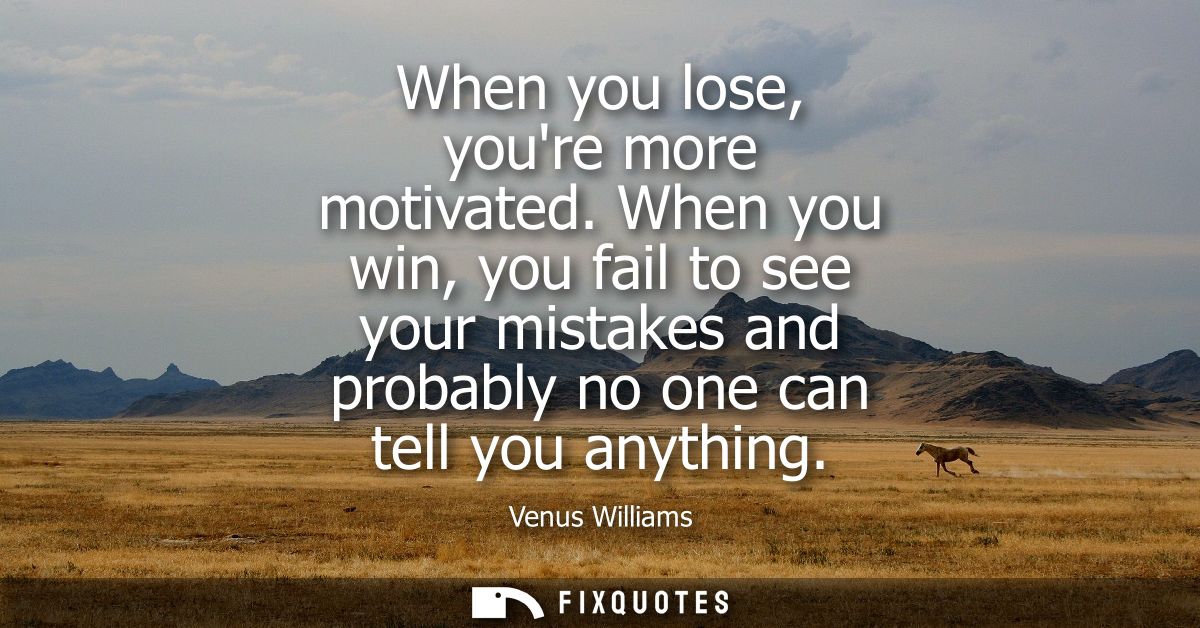 When you lose, youre more motivated. When you win, you fail to see your mistakes and probably no one can tell you anythi