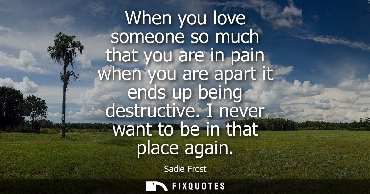 When you love someone so much that you are in pain when you are apart it ends up being destructive. I never want to be i
