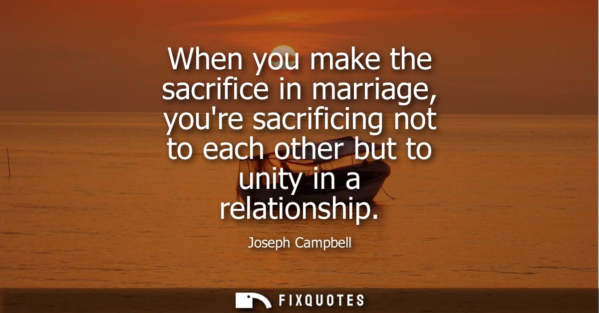 When you make the sacrifice in marriage, youre sacrificing not to each other but to unity in a relationship