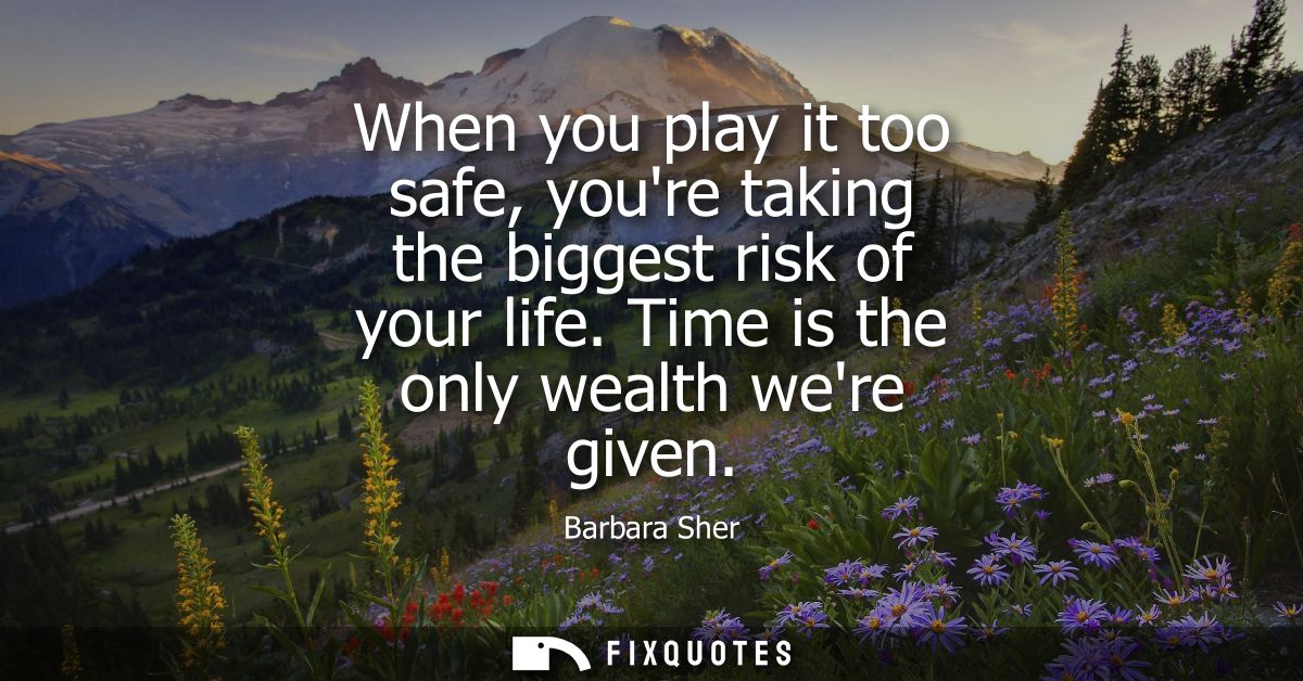 When you play it too safe, youre taking the biggest risk of your life. Time is the only wealth were given