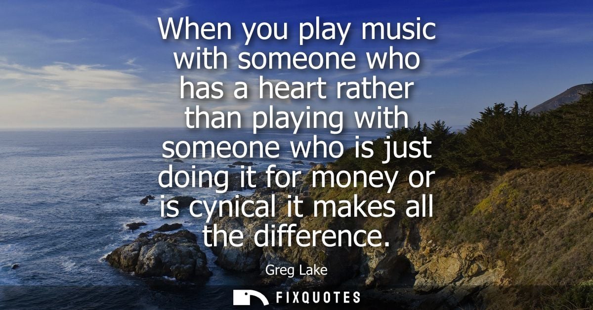 When you play music with someone who has a heart rather than playing with someone who is just doing it for money or is c