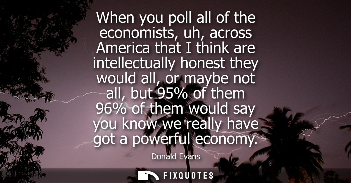 When you poll all of the economists, uh, across America that I think are intellectually honest they would all, or maybe 