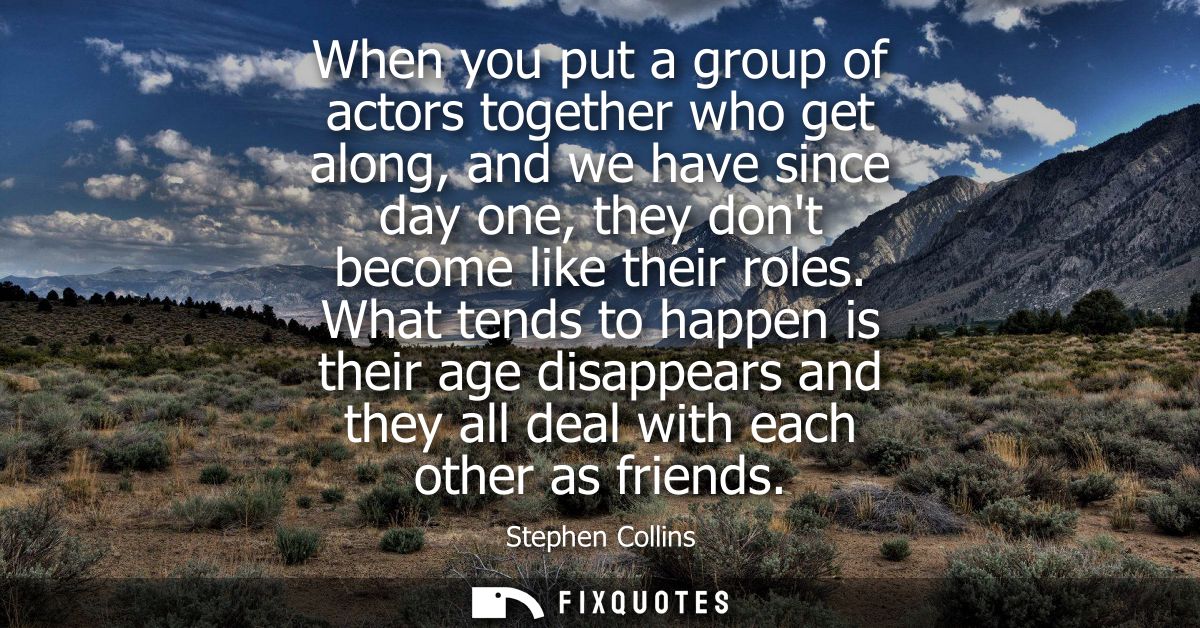 When you put a group of actors together who get along, and we have since day one, they dont become like their roles.
