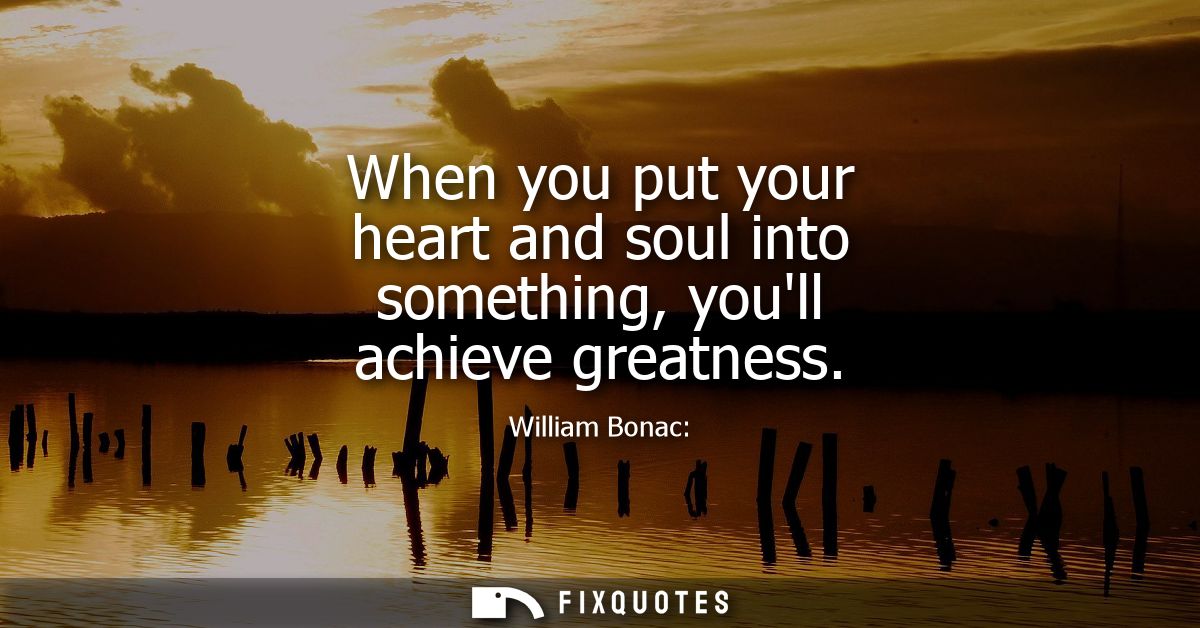 When you put your heart and soul into something, youll achieve greatness