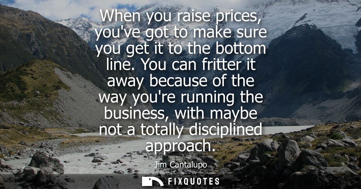 When you raise prices, youve got to make sure you get it to the bottom line. You can fritter it away because of the way 