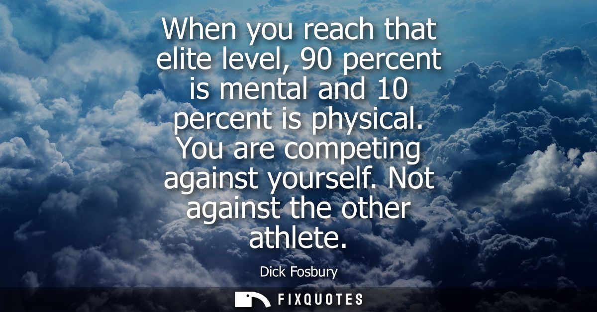 When you reach that elite level, 90 percent is mental and 10 percent is physical. You are competing against yourself. No