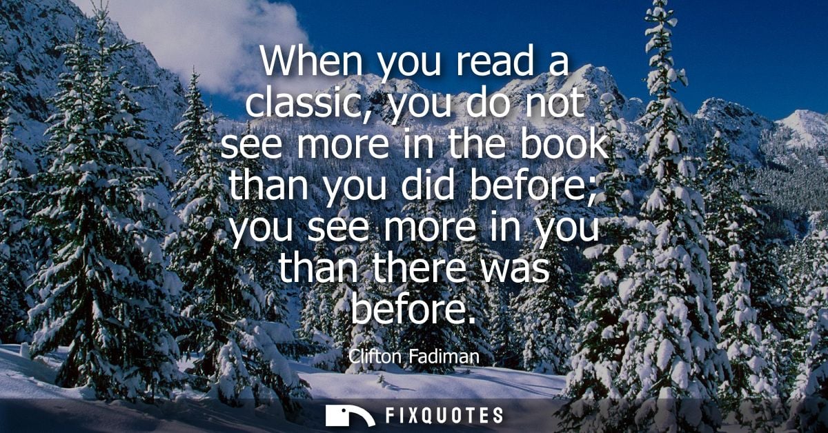 When you read a classic, you do not see more in the book than you did before you see more in you than there was before -