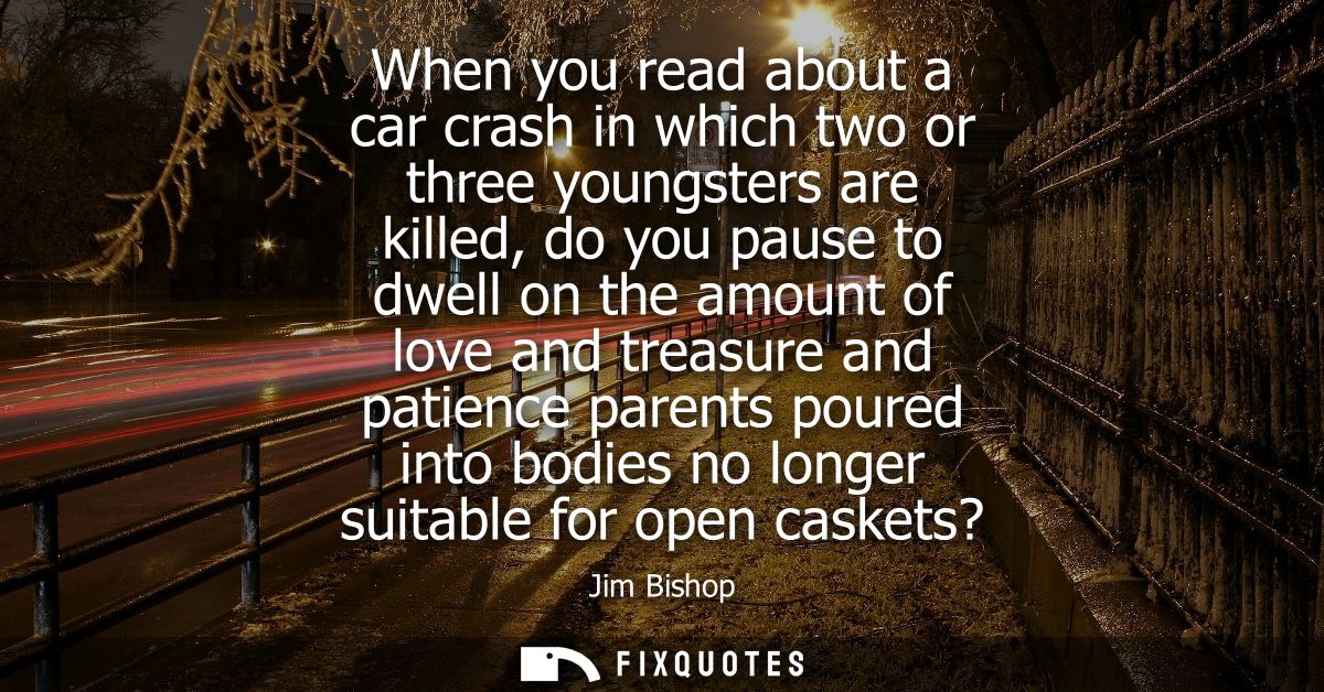 When you read about a car crash in which two or three youngsters are killed, do you pause to dwell on the amount of love