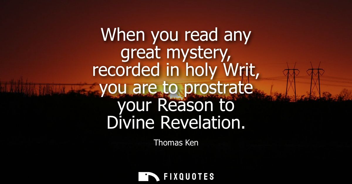 When you read any great mystery, recorded in holy Writ, you are to prostrate your Reason to Divine Revelation