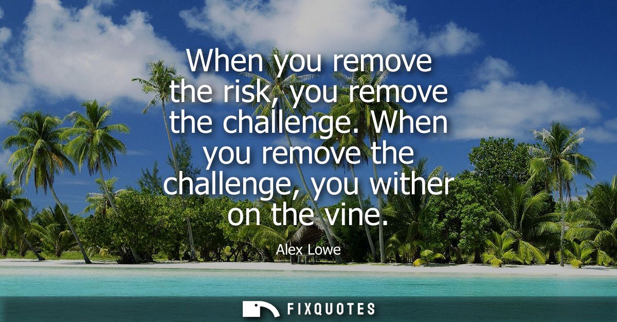 When you remove the risk, you remove the challenge. When you remove the challenge, you wither on the vine