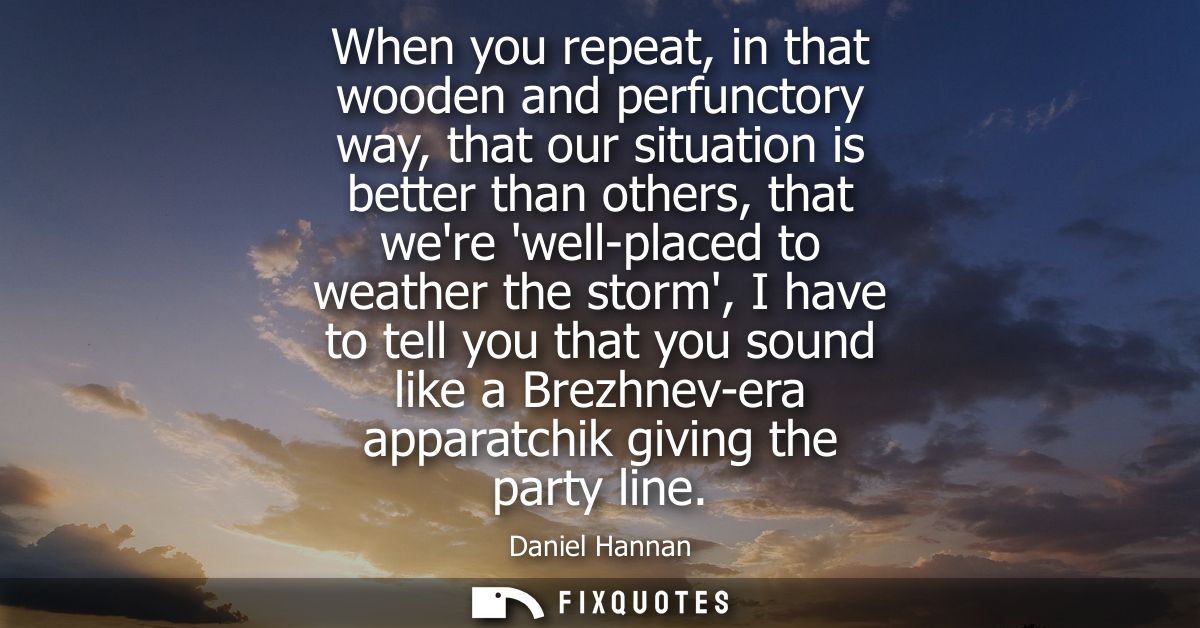 When you repeat, in that wooden and perfunctory way, that our situation is better than others, that were well-placed to 