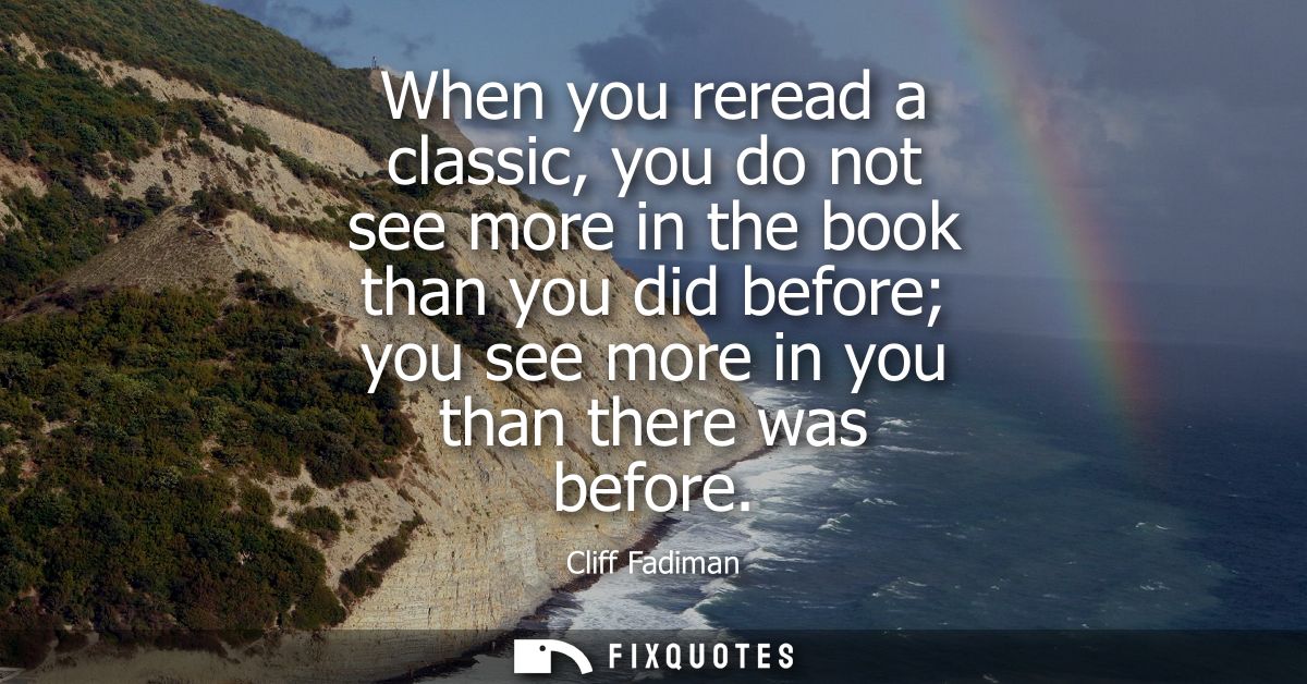 When you reread a classic, you do not see more in the book than you did before you see more in you than there was before