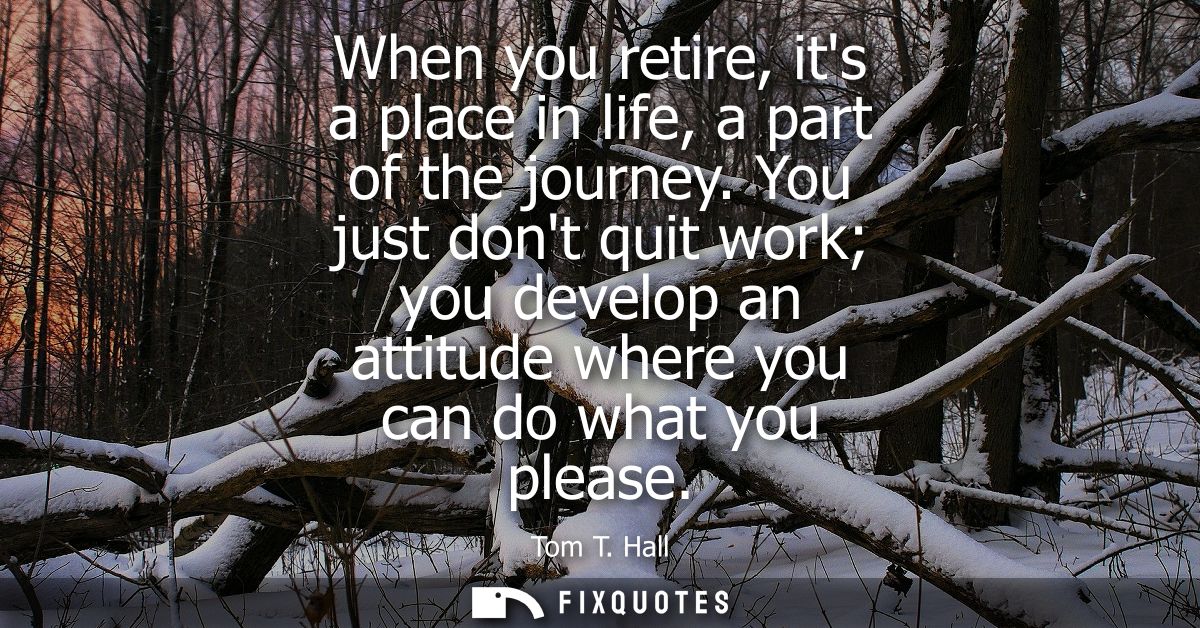 When you retire, its a place in life, a part of the journey. You just dont quit work you develop an attitude where you c