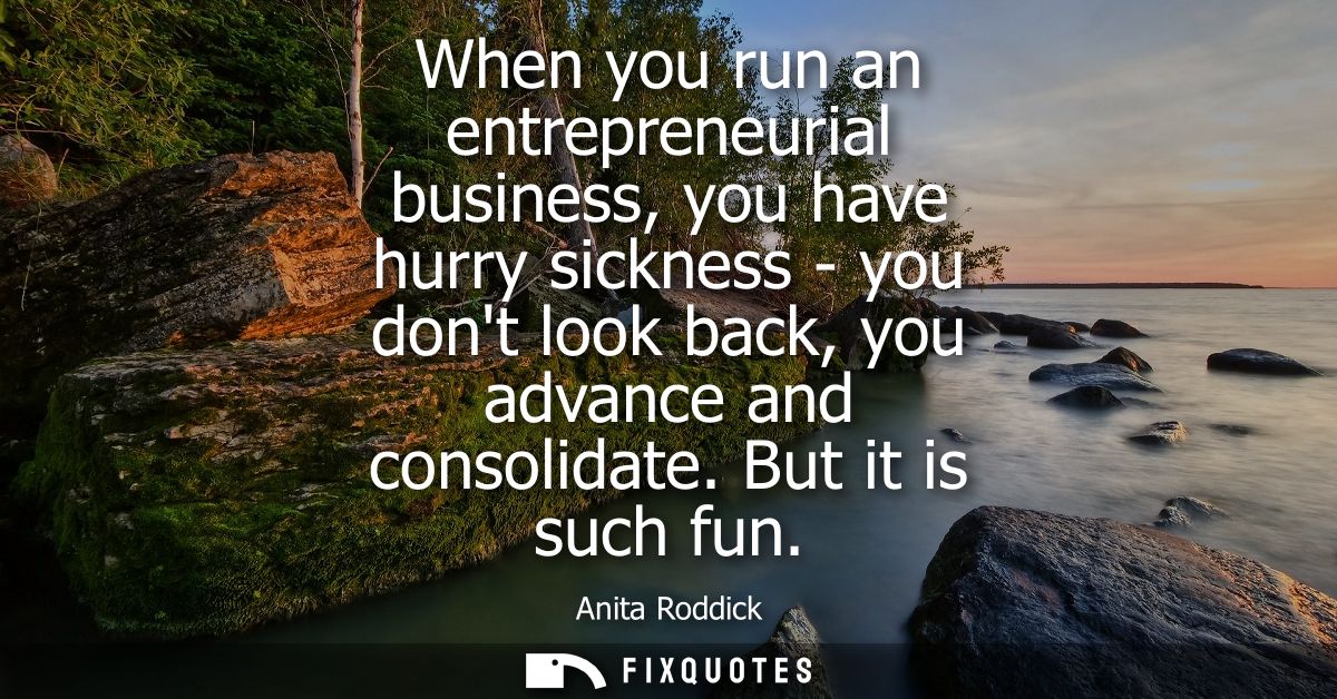 When you run an entrepreneurial business, you have hurry sickness - you dont look back, you advance and consolidate. But