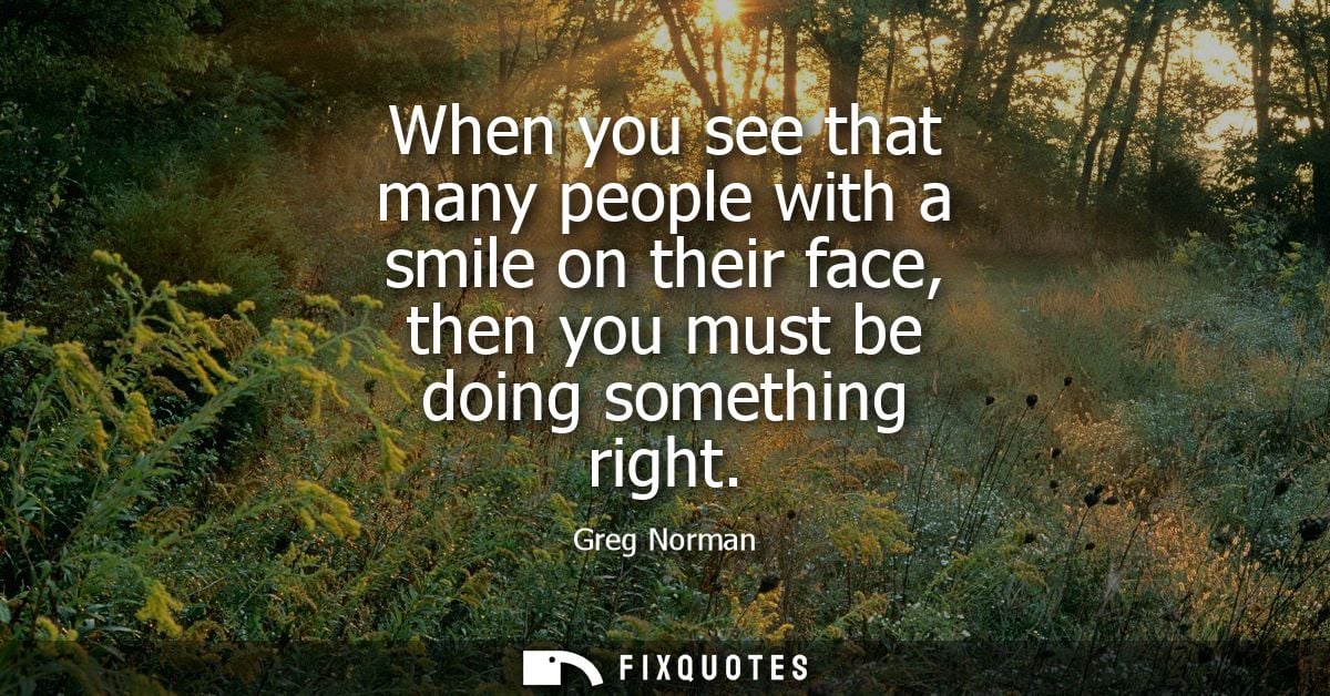 When you see that many people with a smile on their face, then you must be doing something right - Greg Norman
