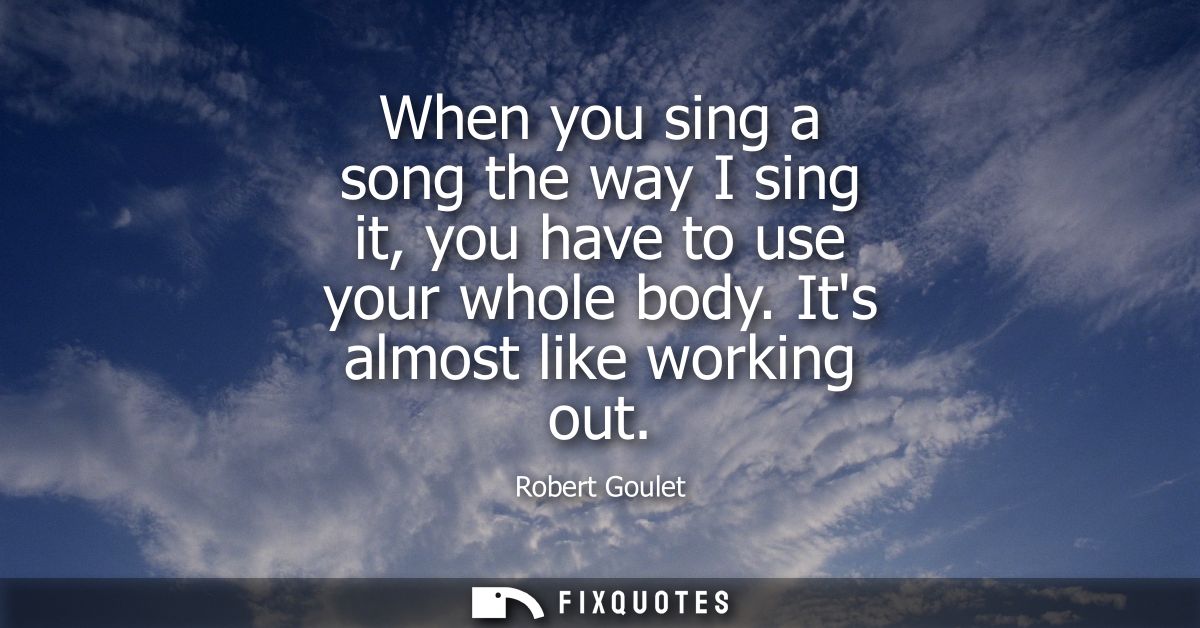When you sing a song the way I sing it, you have to use your whole body. Its almost like working out