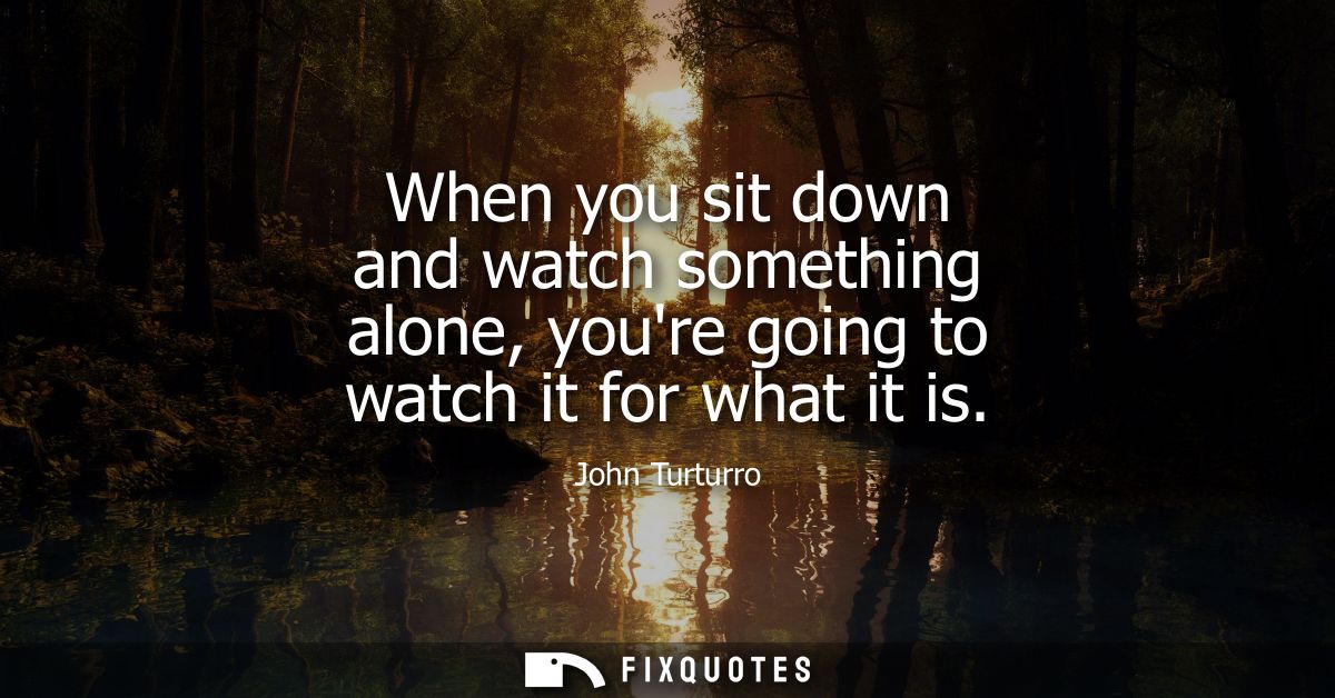 When you sit down and watch something alone, youre going to watch it for what it is