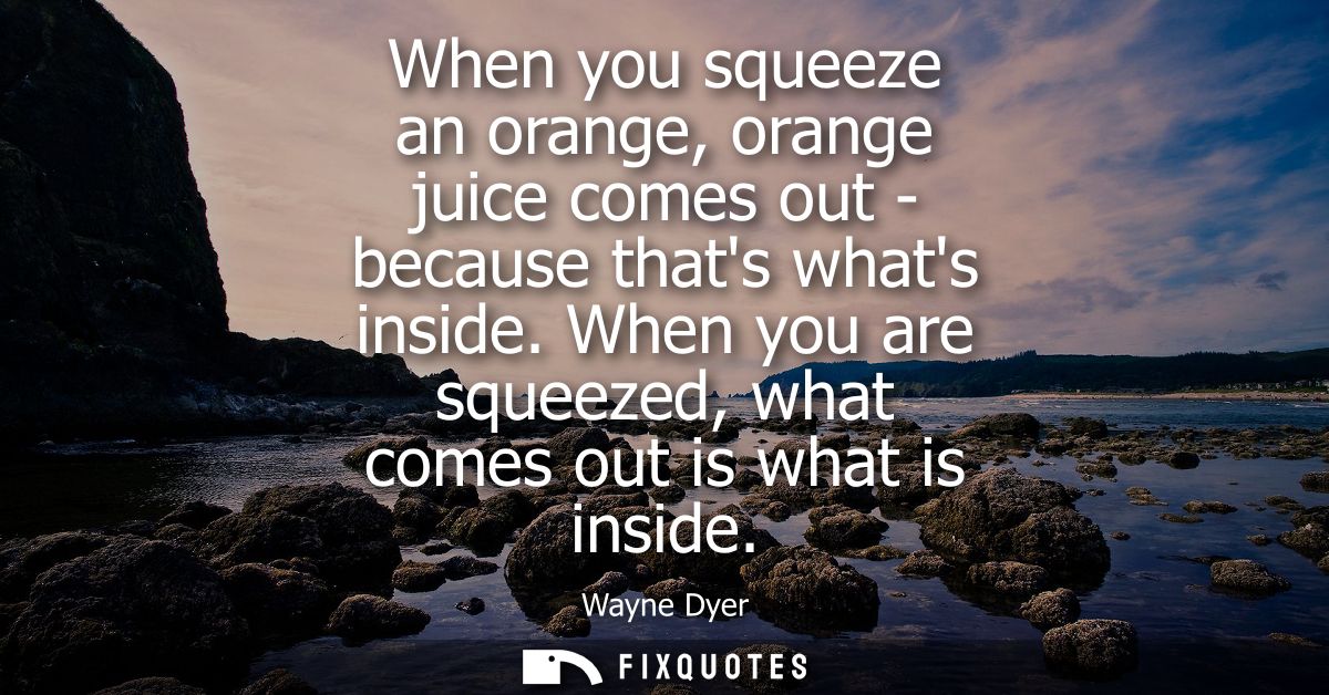When you squeeze an orange, orange juice comes out - because thats whats inside. When you are squeezed, what comes out i