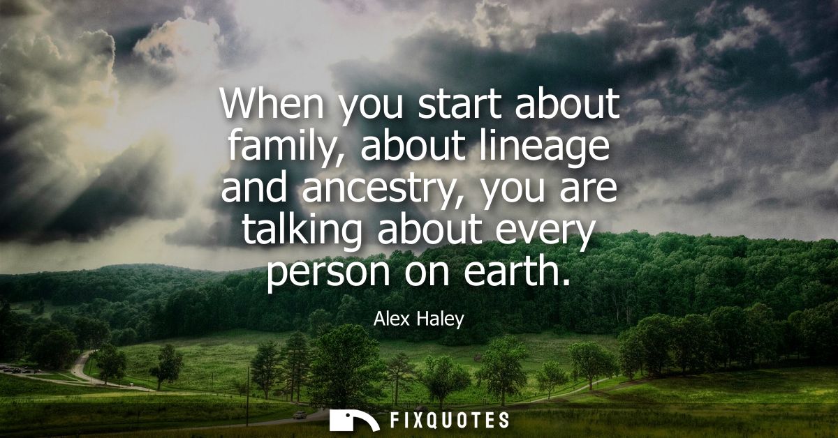 When you start about family, about lineage and ancestry, you are talking about every person on earth
