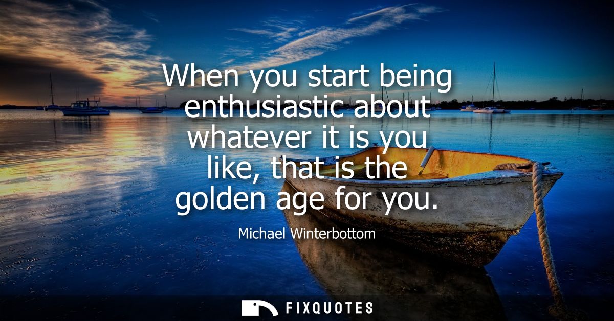When you start being enthusiastic about whatever it is you like, that is the golden age for you