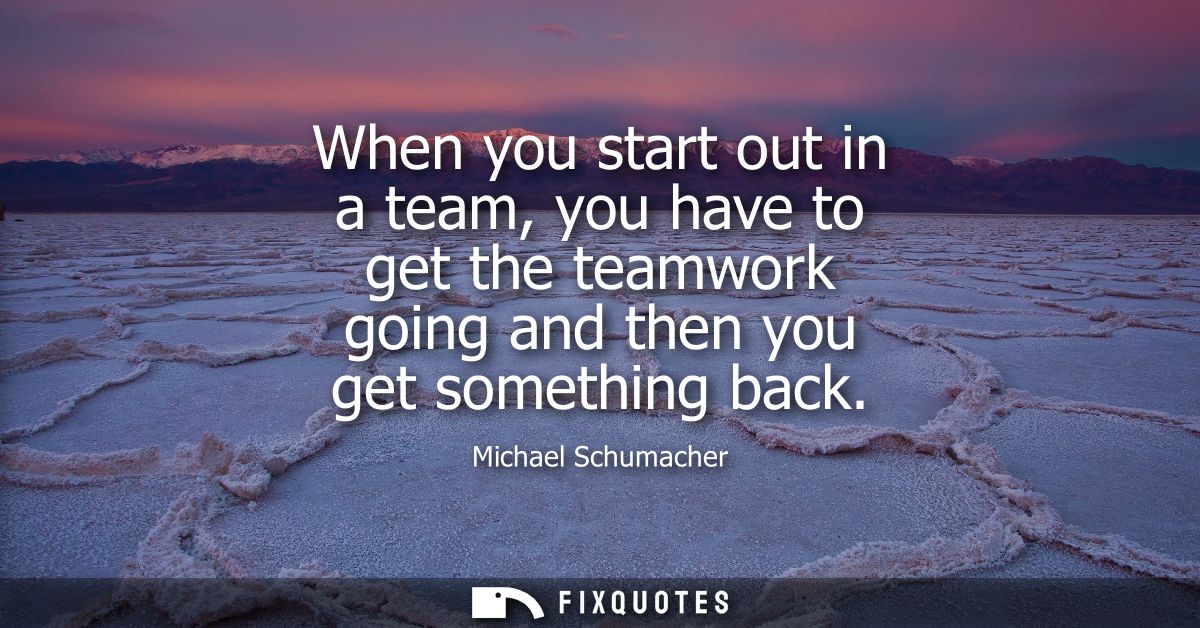 When you start out in a team, you have to get the teamwork going and then you get something back