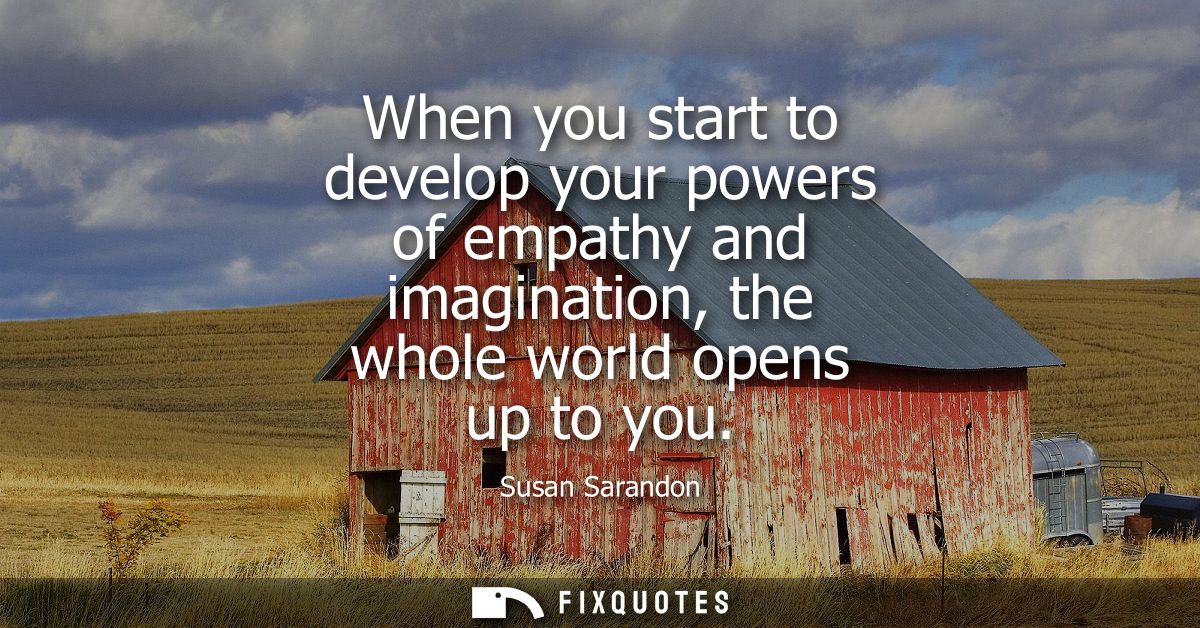 When you start to develop your powers of empathy and imagination, the whole world opens up to you