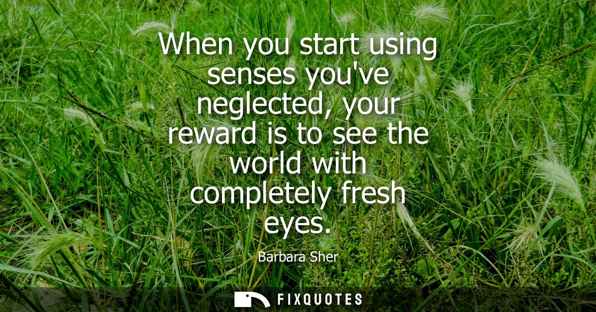 When you start using senses youve neglected, your reward is to see the world with completely fresh eyes