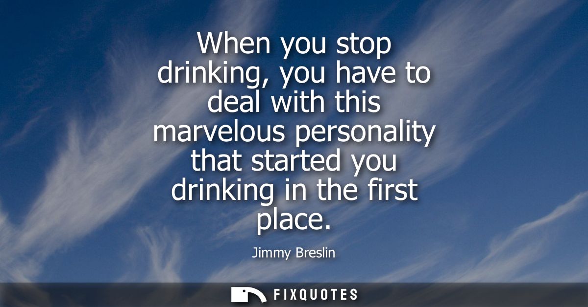When you stop drinking, you have to deal with this marvelous personality that started you drinking in the first place