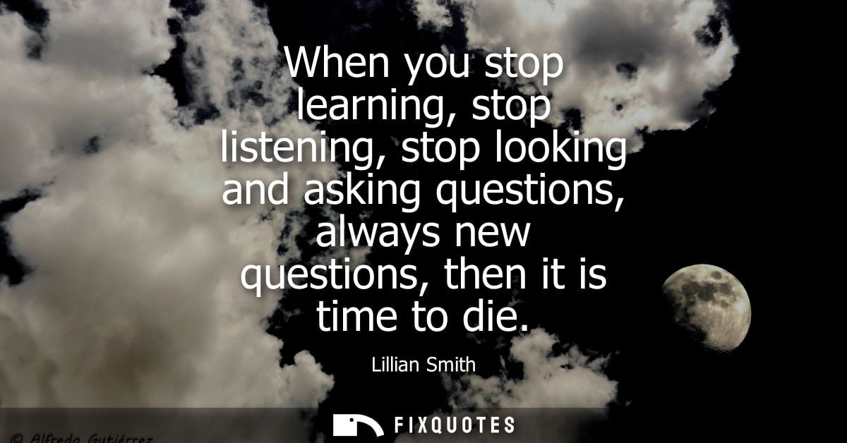 When you stop learning, stop listening, stop looking and asking questions, always new questions, then it is time to die