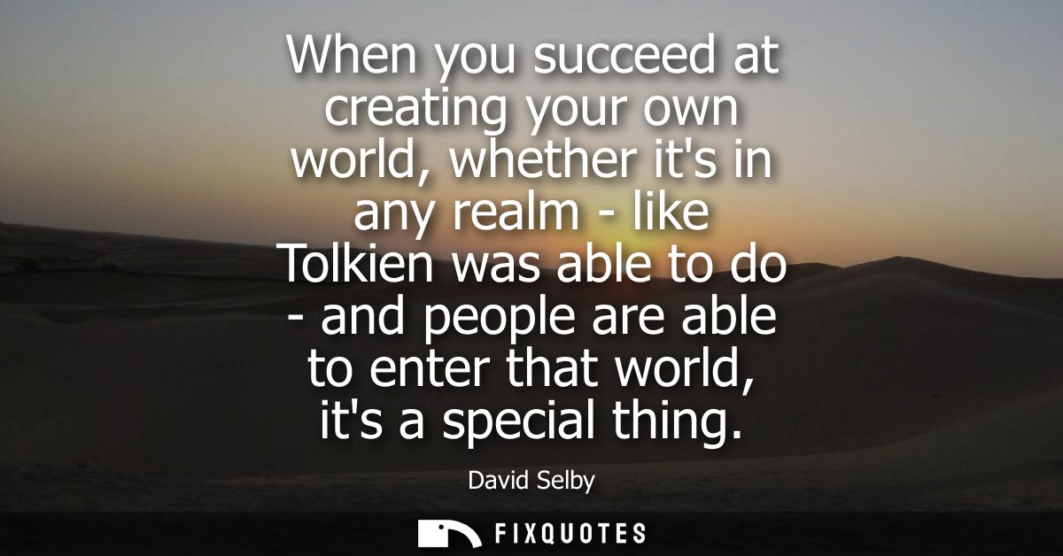 When you succeed at creating your own world, whether its in any realm - like Tolkien was able to do - and people are abl