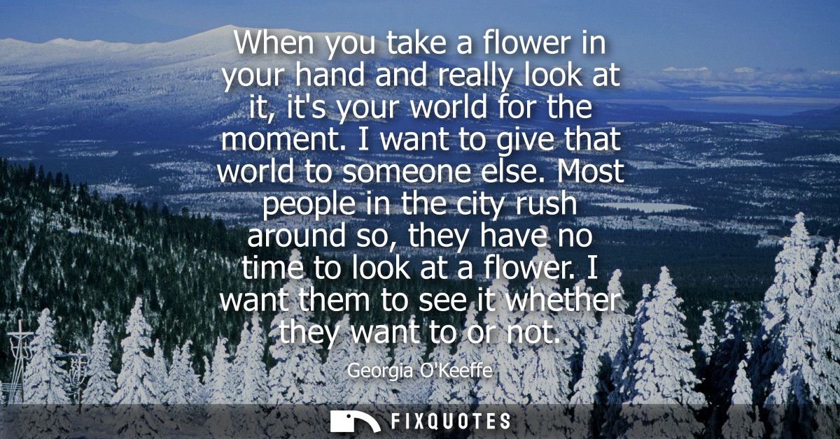 When you take a flower in your hand and really look at it, its your world for the moment. I want to give that world to s