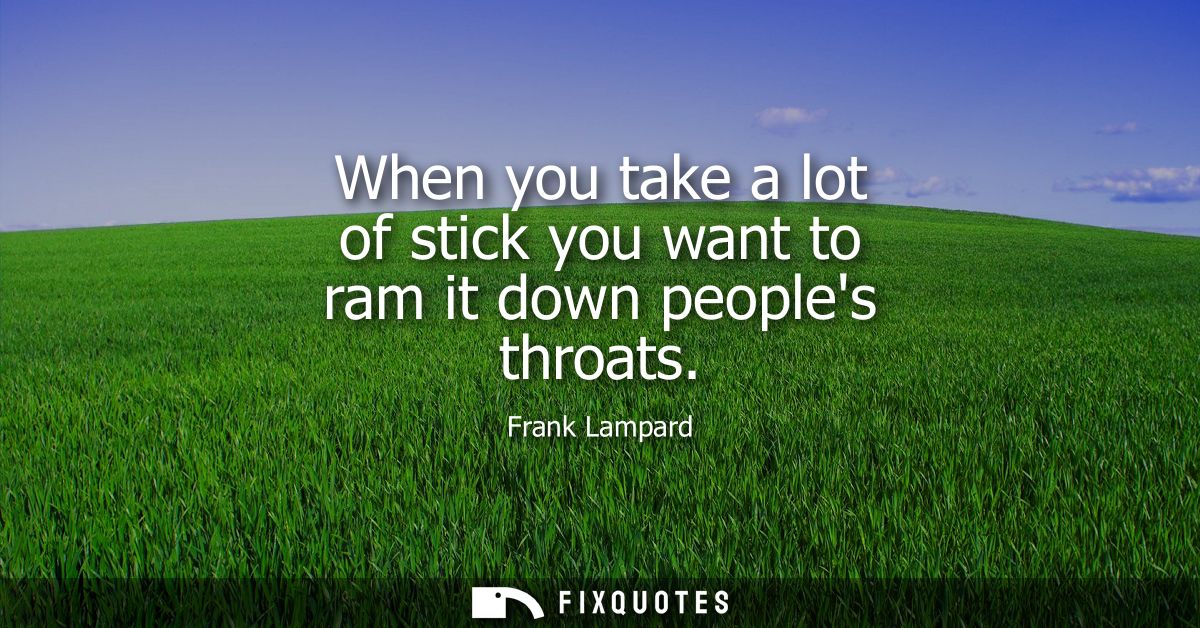 When you take a lot of stick you want to ram it down peoples throats