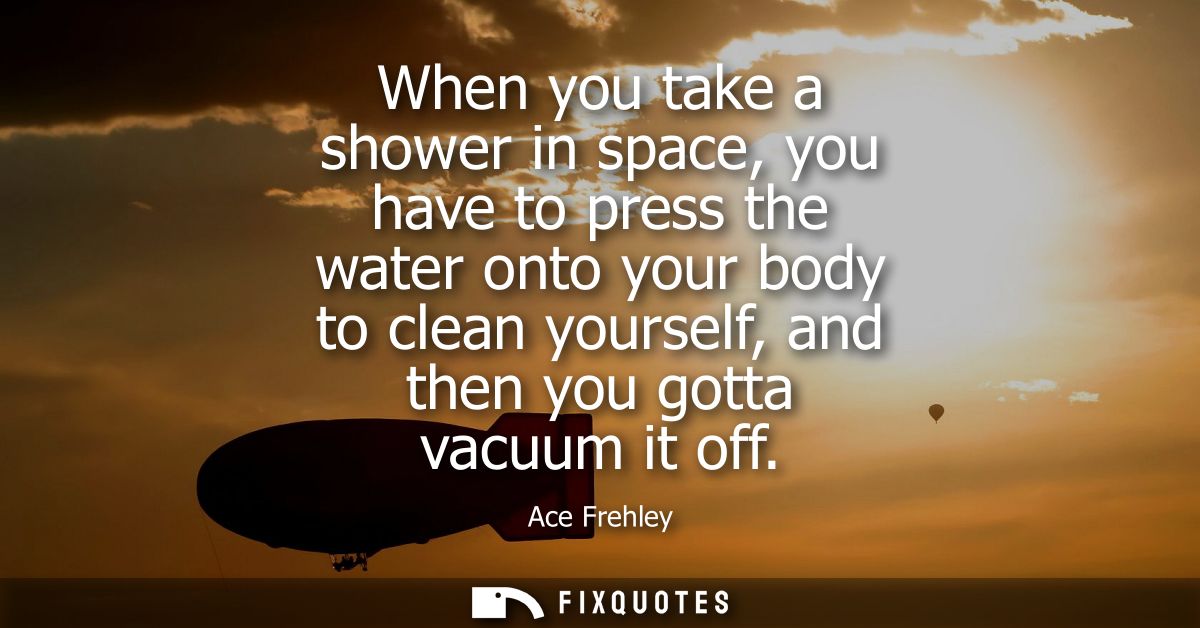 When you take a shower in space, you have to press the water onto your body to clean yourself, and then you gotta vacuum