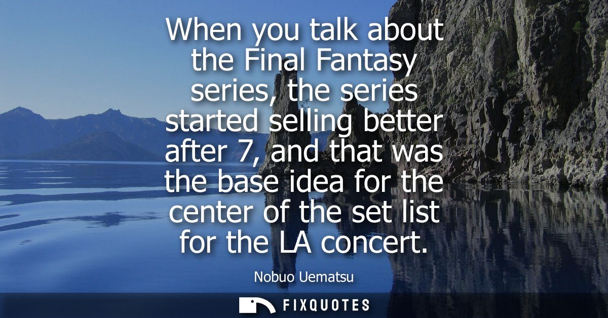 When you talk about the Final Fantasy series, the series started selling better after 7, and that was the base idea for 
