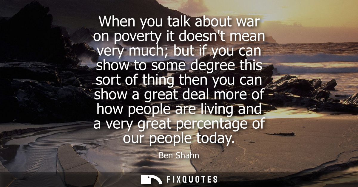 When you talk about war on poverty it doesnt mean very much but if you can show to some degree this sort of thing then y