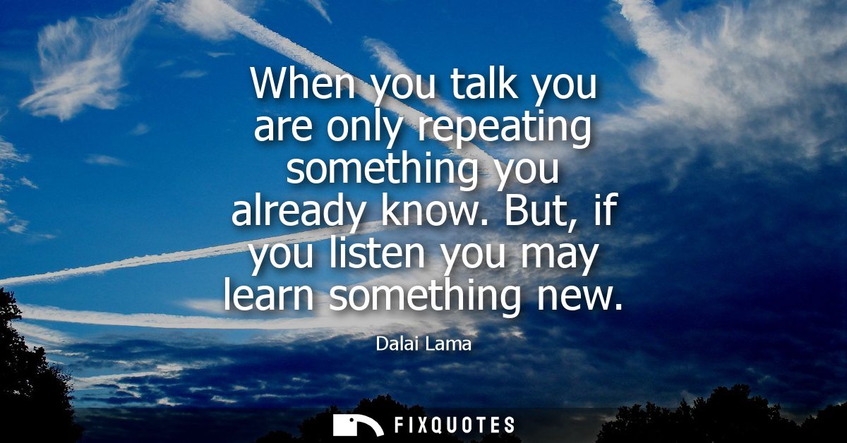 When you talk you are only repeating something you already know. But, if you listen you may learn something new