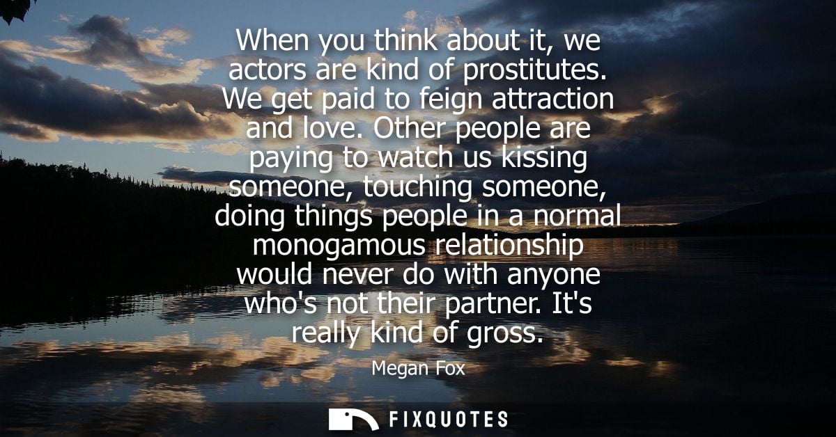 When you think about it, we actors are kind of prostitutes. We get paid to feign attraction and love.
