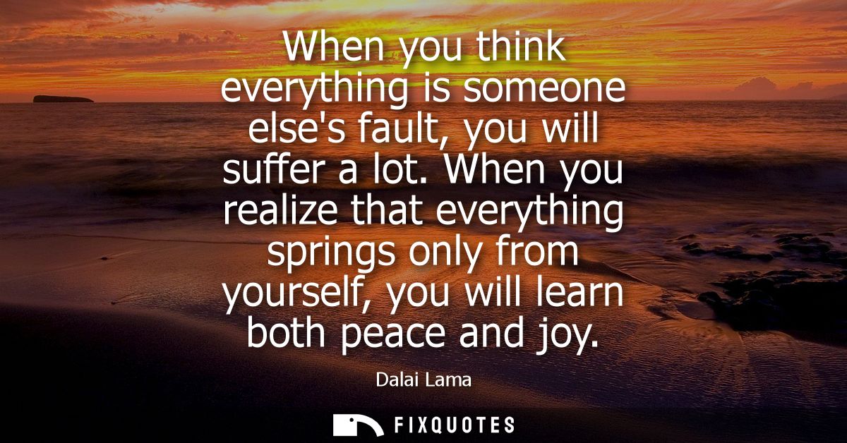 When you think everything is someone elses fault, you will suffer a lot. When you realize that everything springs only f