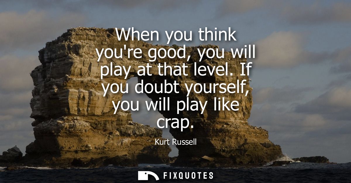 When you think youre good, you will play at that level. If you doubt yourself, you will play like crap