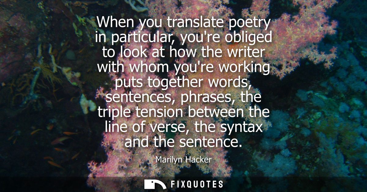 When you translate poetry in particular, youre obliged to look at how the writer with whom youre working puts together w