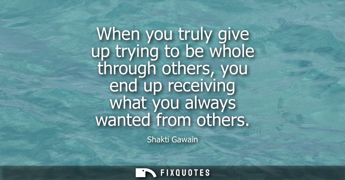 When you truly give up trying to be whole through others, you end up receiving what you always wanted from others