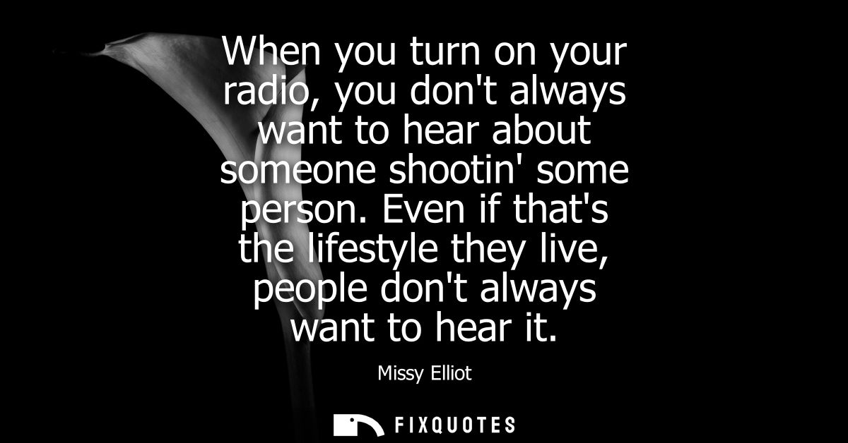 When you turn on your radio, you dont always want to hear about someone shootin some person. Even if thats the lifestyle