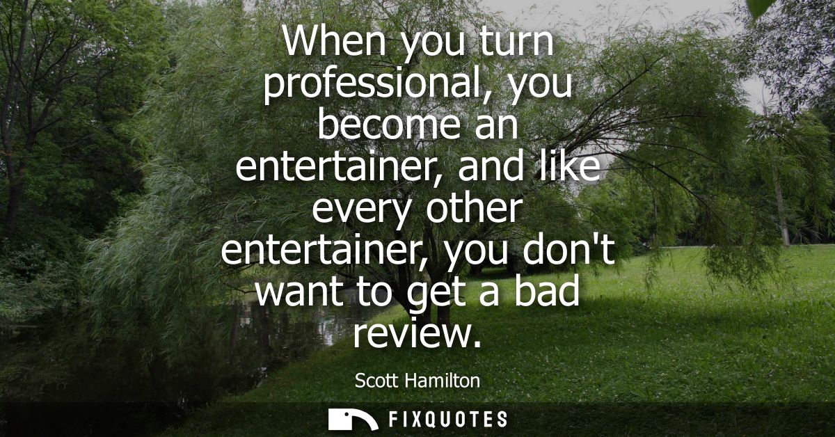 When you turn professional, you become an entertainer, and like every other entertainer, you dont want to get a bad revi