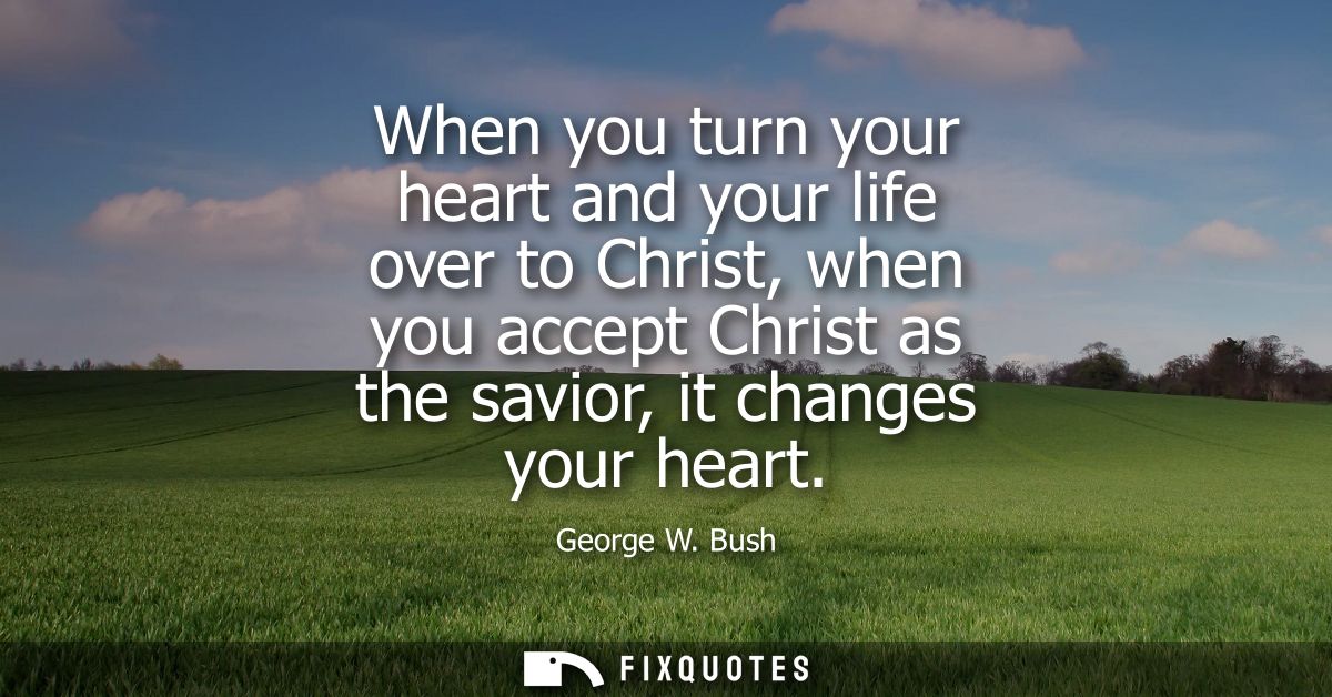 When you turn your heart and your life over to Christ, when you accept Christ as the savior, it changes your heart