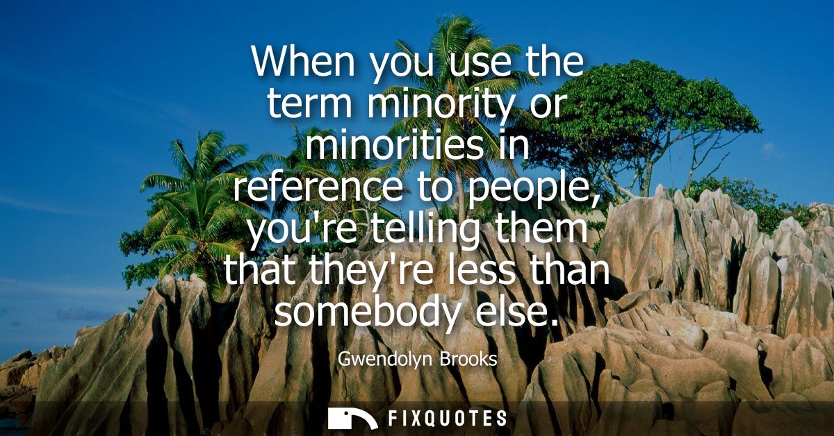 When you use the term minority or minorities in reference to people, youre telling them that theyre less than somebody e