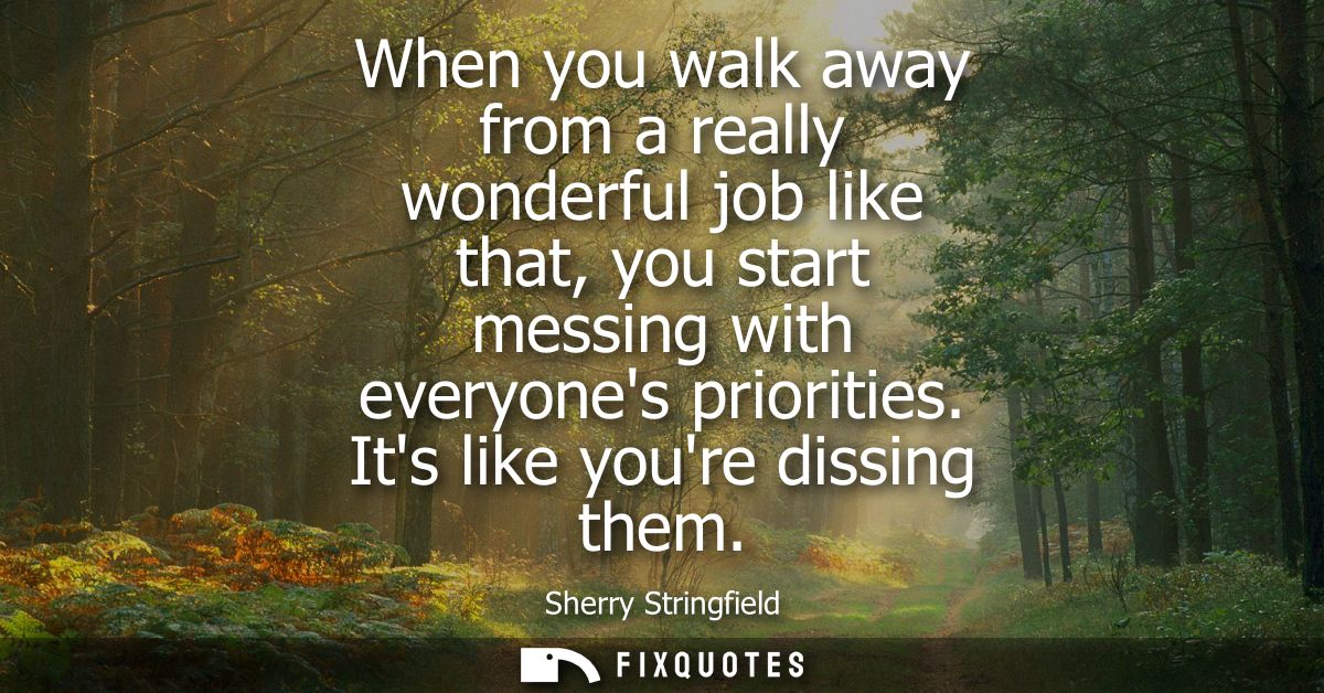 When you walk away from a really wonderful job like that, you start messing with everyones priorities. Its like youre di
